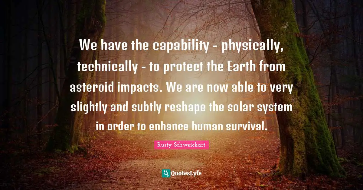 We have the capability - physically, technically - to protect the Earth from asteroid impacts. We are now able to very slightly and subtly reshape the solar system in order to enhance human survival.