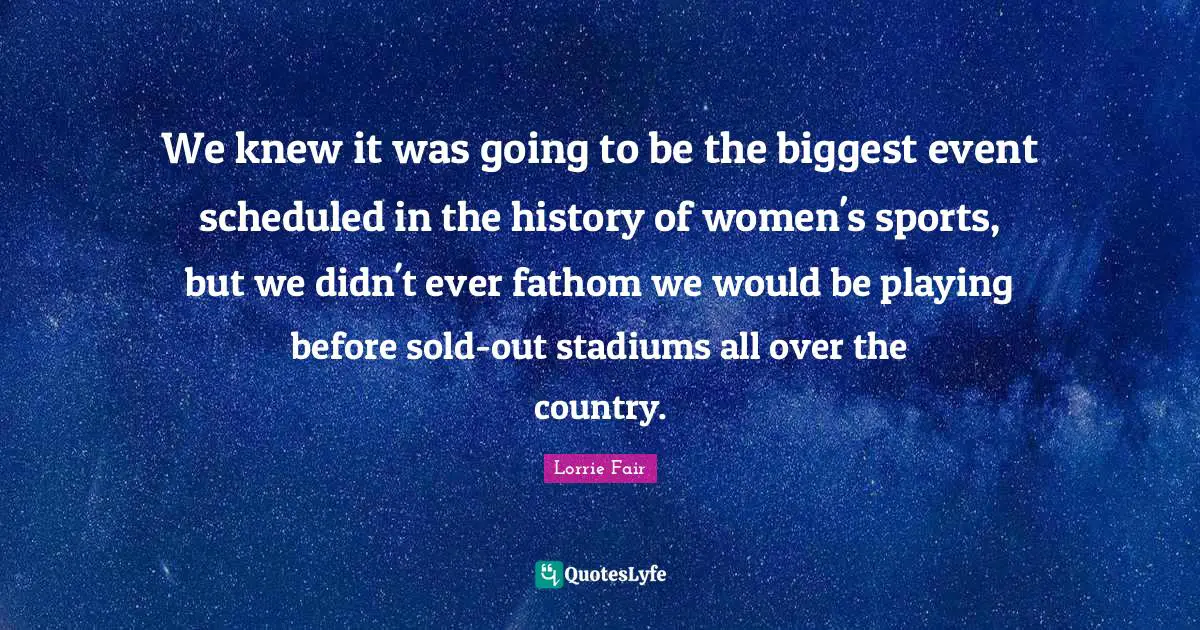 We knew it was going to be the biggest event scheduled in the history of women's sports, but we didn't ever fathom we would be playing before sold-out stadiums all over the country.