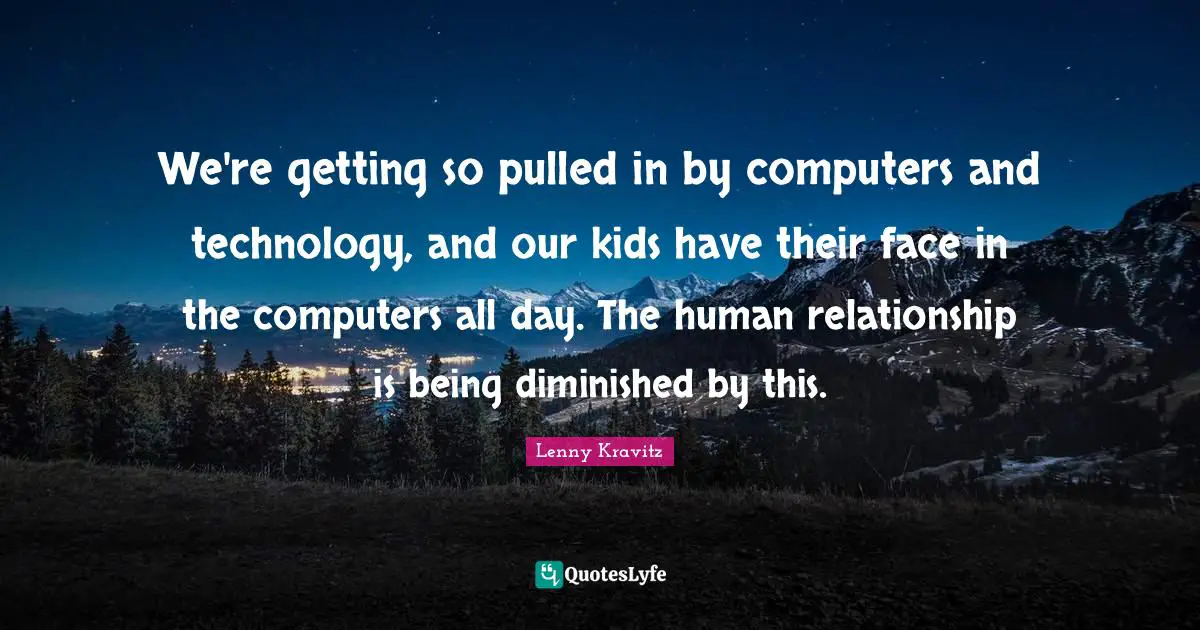 We're getting so pulled in by computers and technology, and our kids have their face in the computers all day. The human relationship is being diminished by this.