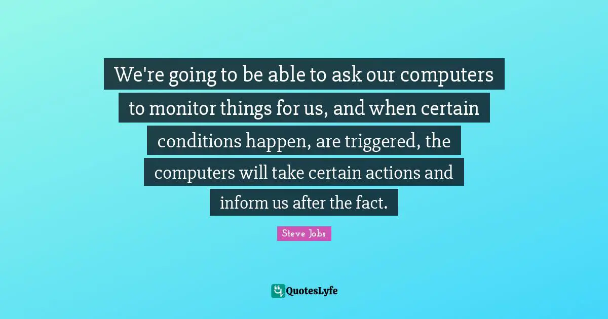 We're going to be able to ask our computers to monitor things for us, and when certain conditions happen, are triggered, the computers will take certain actions and inform us after the fact.