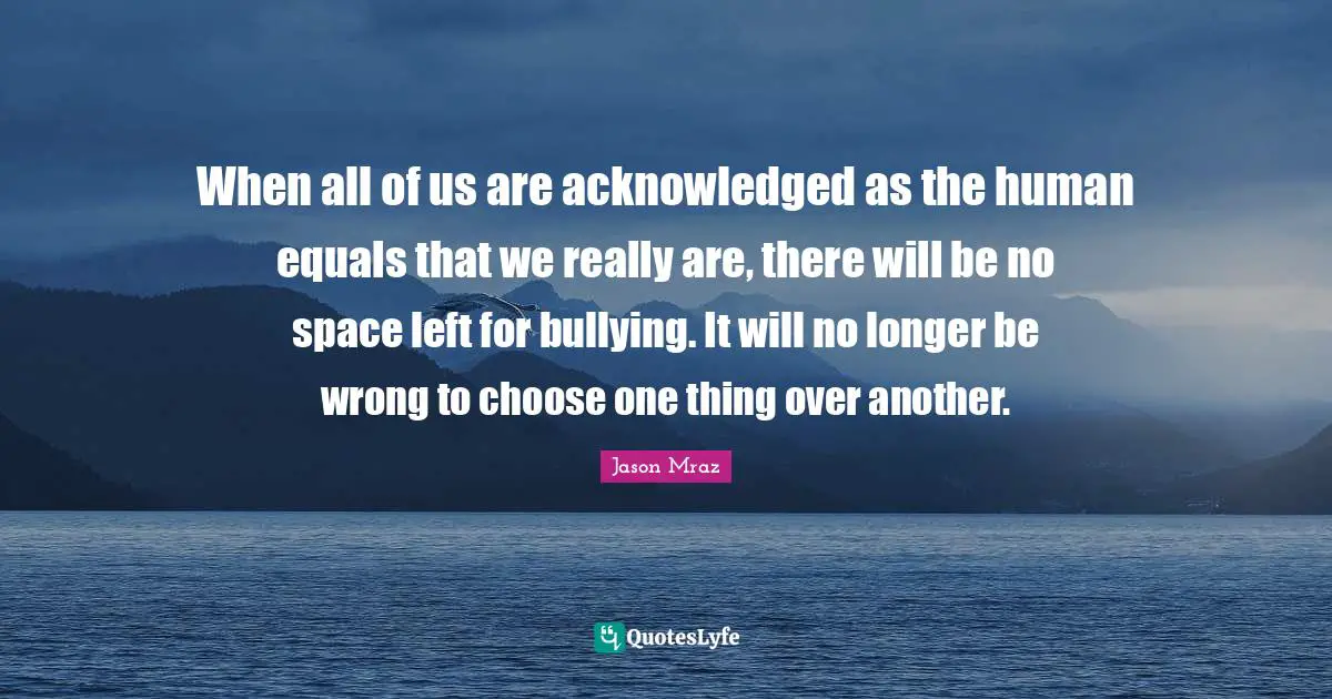When all of us are acknowledged as the human equals that we really are, there will be no space left for bullying. It will no longer be wrong to choose one thing over another.