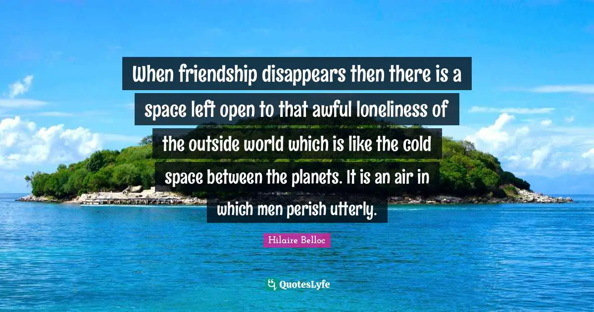 When friendship disappears then there is a space left open to that awful loneliness of the outside world which is like the cold space between the planets. It is an air in which men perish utterly.