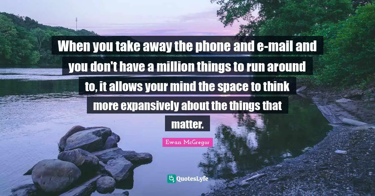 When you take away the phone and e-mail and you don't have a million things to run around to, it allows your mind the space to think more expansively about the things that matter.