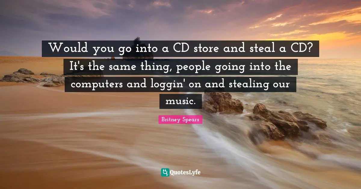 Would you go into a CD store and steal a CD? It's the same thing, people going into the computers and loggin' on and stealing our music.