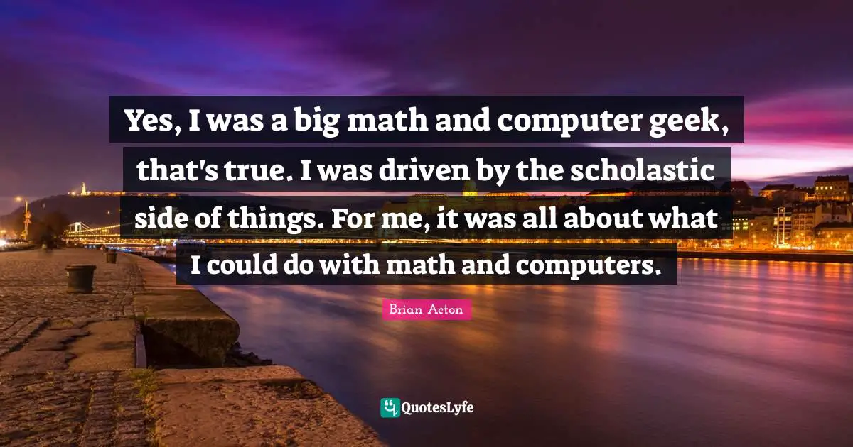 Yes, I was a big math and computer geek, that's true. I was driven by the scholastic side of things. For me, it was all about what I could do with math and computers.
