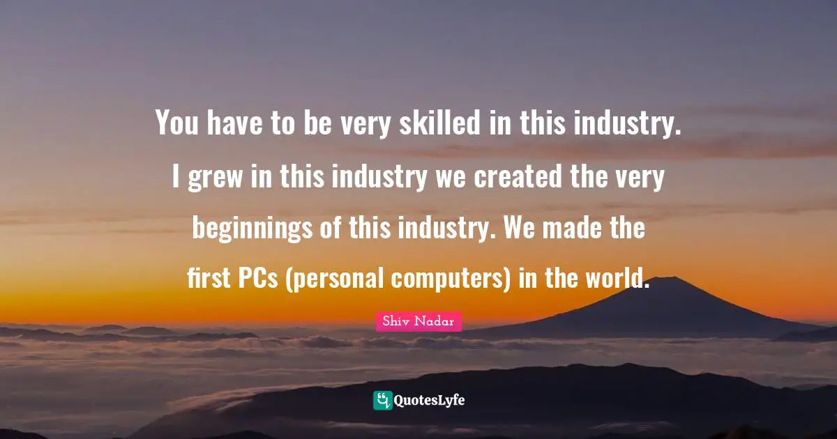 You have to be very skilled in this industry. I grew in this industry we created the very beginnings of this industry. We made the first PCs (personal computers) in the world.