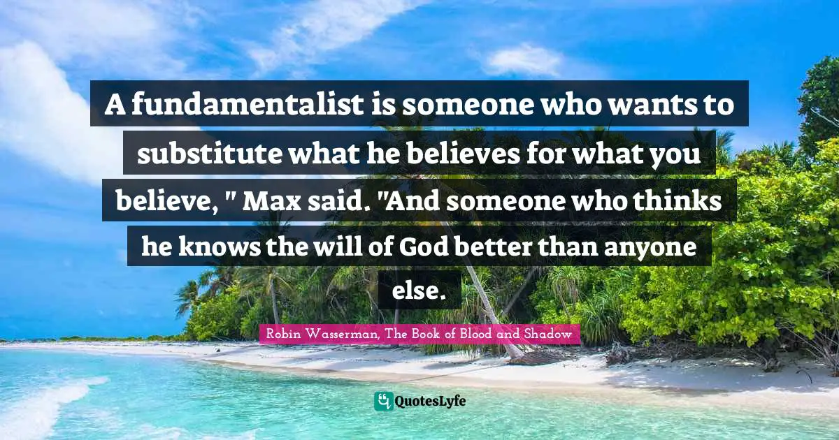 Robin Wasserman, The Book Of Blood And Shadow Quotes: "A fundamentalist is someone who wants to substitute what he believes for what you believe, " Max said. "And someone who thinks he knows the will of God better than anyone else."