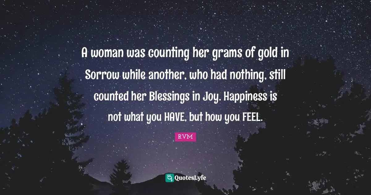 A woman was counting her grams of gold in Sorrow while another, who had nothing, still counted her Blessings in Joy. Happiness is not what you HAVE, but how you FEEL.