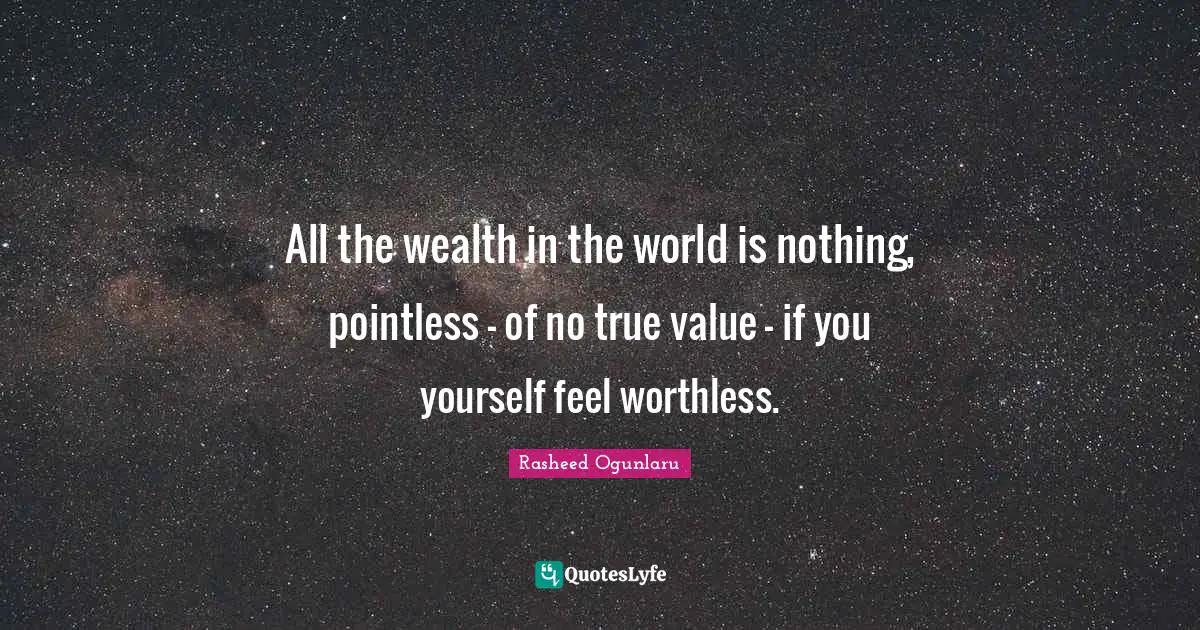 All the wealth in the world is nothing, pointless - of no true value - if you yourself feel worthless.