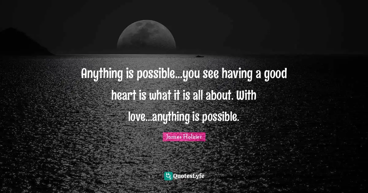 Anything is possible...you see having a good heart is what it is all about. With love...anything is possible.