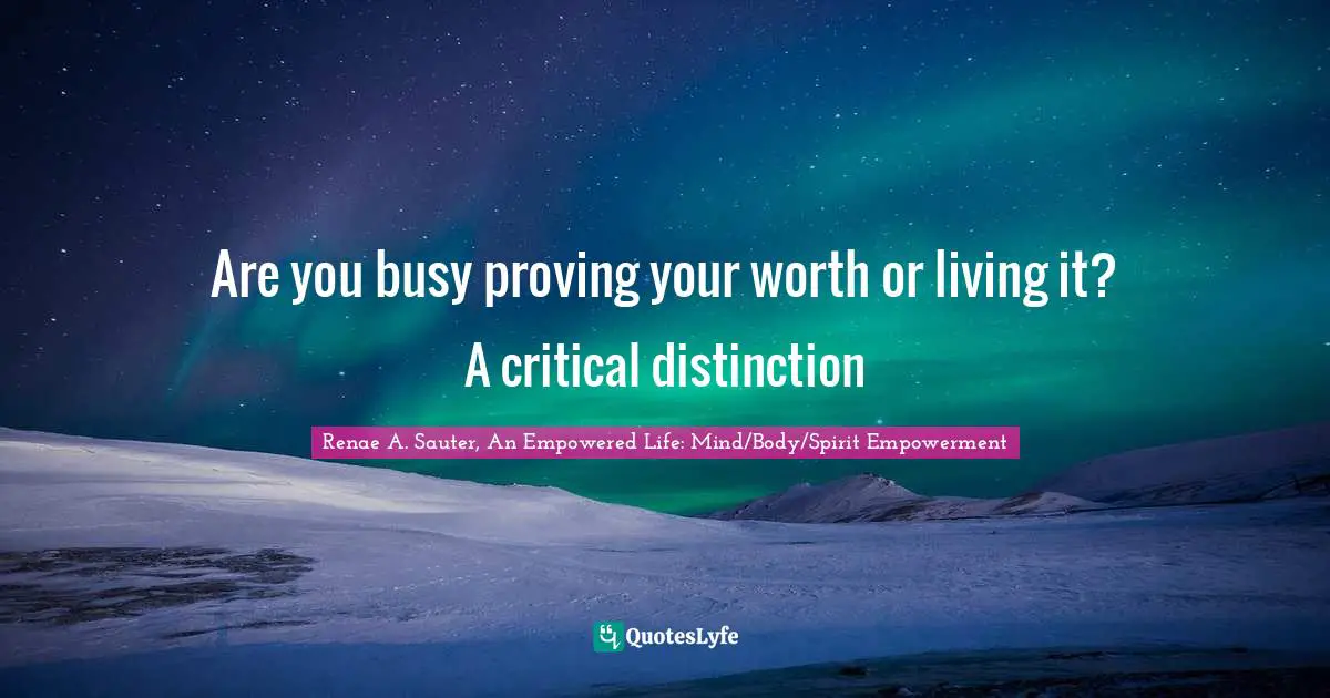 Renae A. Sauter, An Empowered Life: Mind/Body/Spirit Empowerment Quotes: "Are you busy proving your worth or living it? A critical distinction"