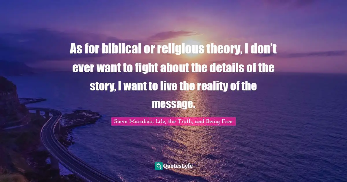 As for biblical or religious theory, I don’t ever want to fight about the details of the story, I want to live the reality of the message.