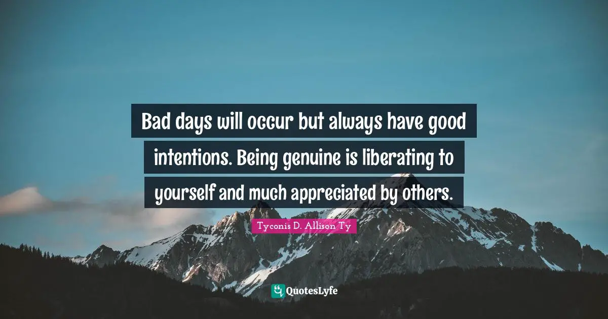 Bad days will occur but always have good intentions. Being genuine is liberating to yourself and much appreciated by others.