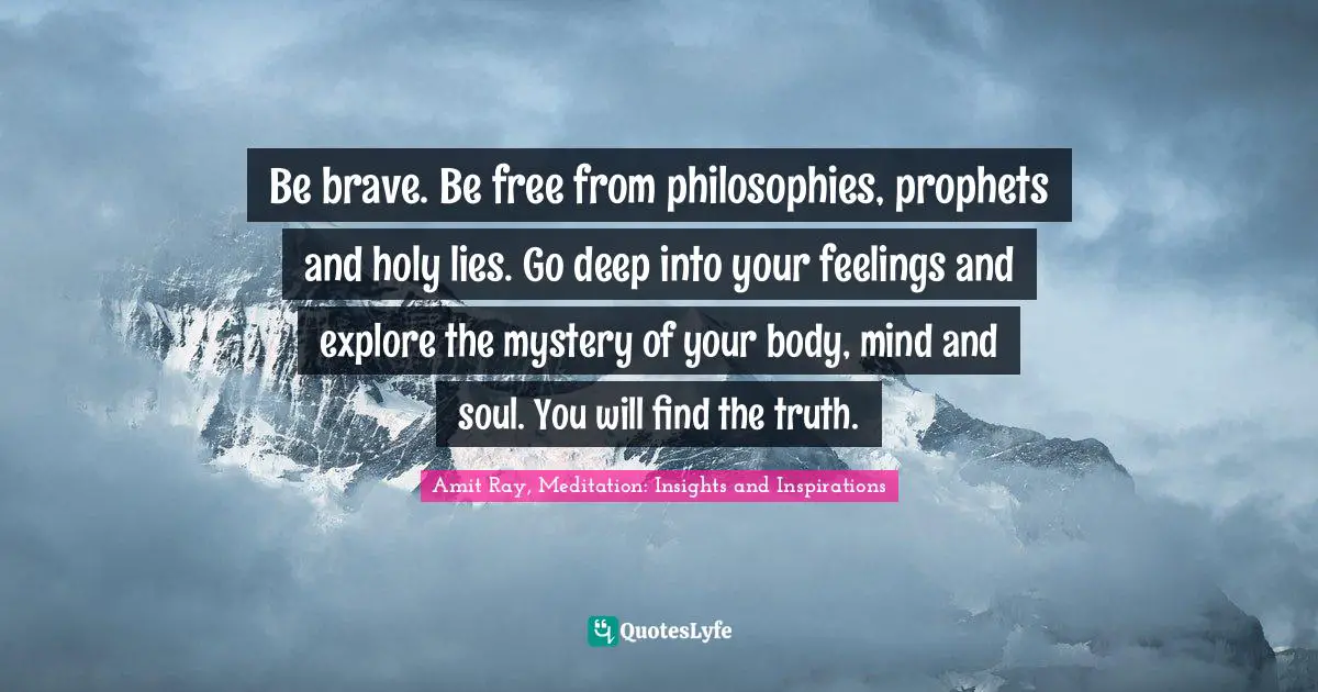 Be brave. Be free from philosophies, prophets and holy lies. Go deep into your feelings and explore the mystery of your body, mind and soul. You will find the truth.