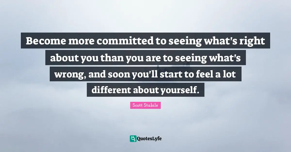 Become more committed to seeing what's right about you than you are to seeing what's wrong, and soon you'll start to feel a lot different about yourself.