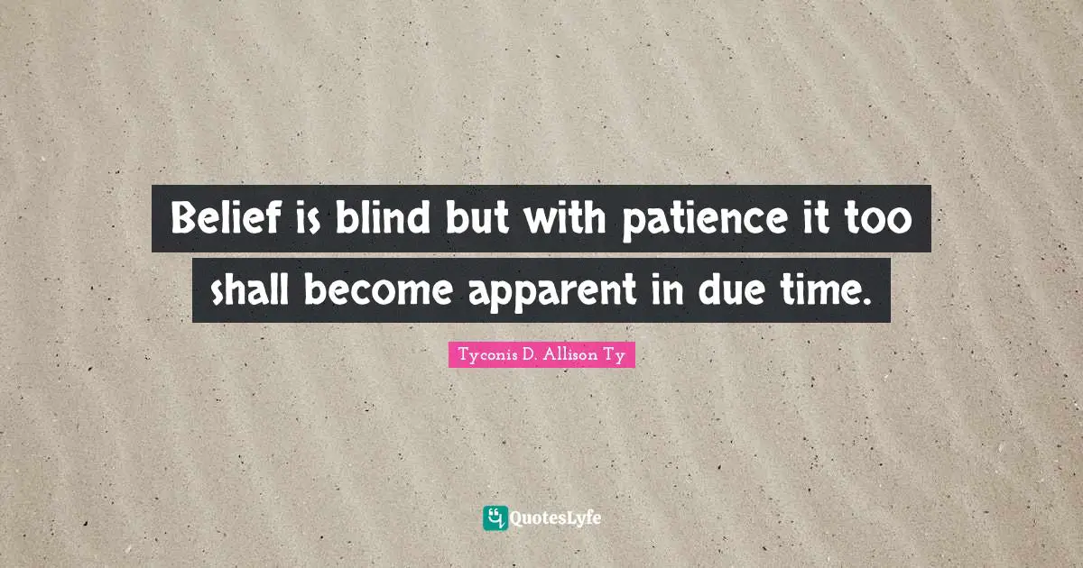 Belief is blind but with patience it too shall become apparent in due time.