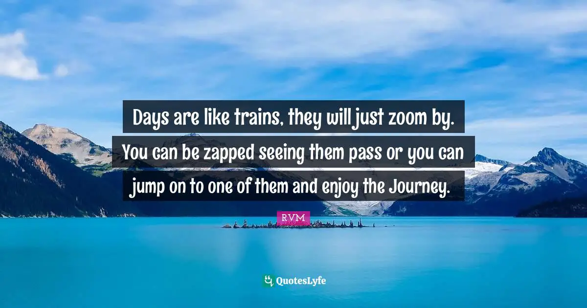 Days are like trains, they will just zoom by. You can be zapped seeing them pass or you can jump on to one of them and enjoy the Journey.