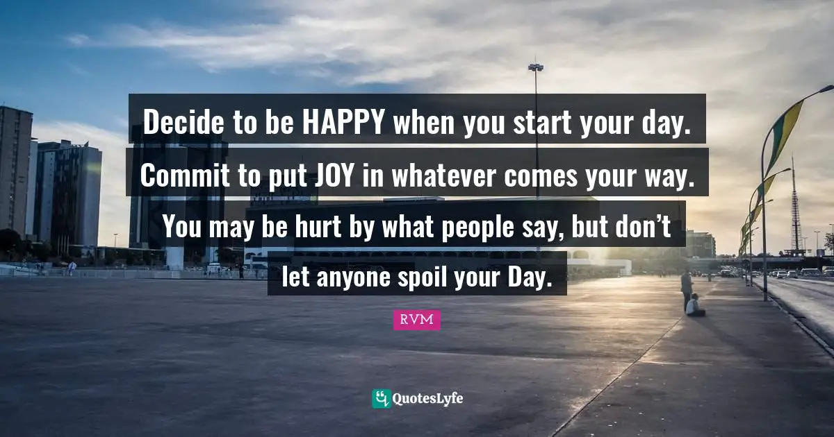 Decide to be HAPPY when you start your day. Commit to put JOY in whatever comes your way. You may be hurt by what people say, but don’t let anyone spoil your Day.