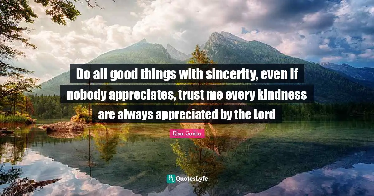 Do all good things with sincerity, even if nobody appreciates, trust me every kindness are always appreciated by the Lord