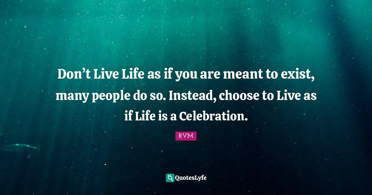 Don’t Live Life as if you are meant to exist, many people do so. Instead, choose to Live as if Life is a Celebration.