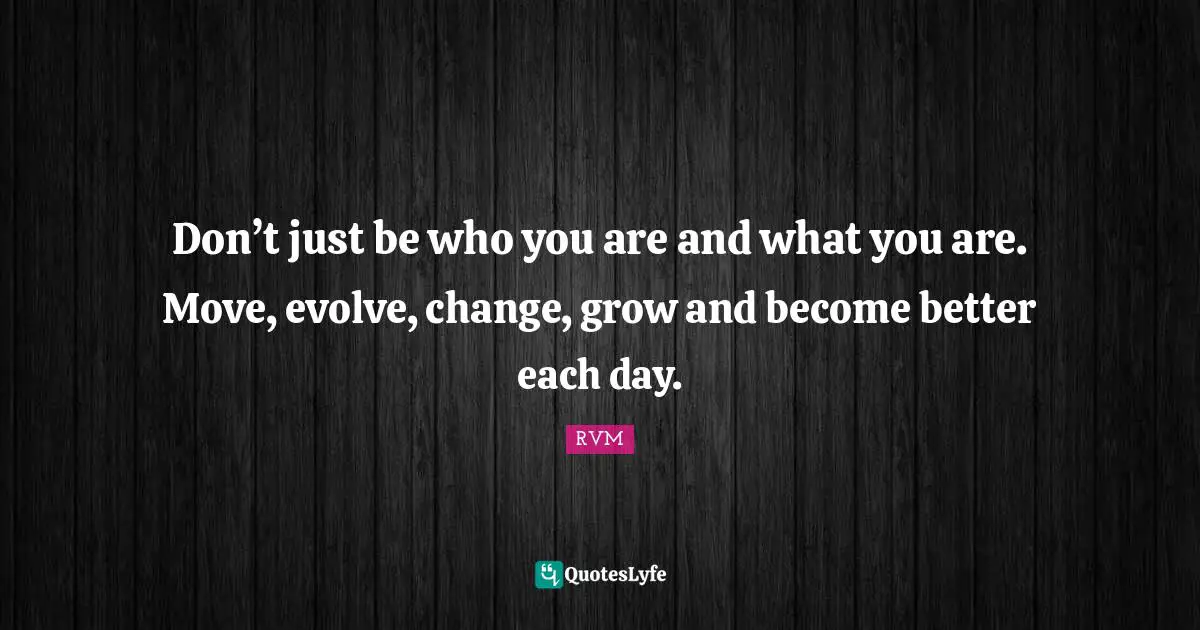 Don’t just be who you are and what you are. Move, evolve, change, grow and become better each day.