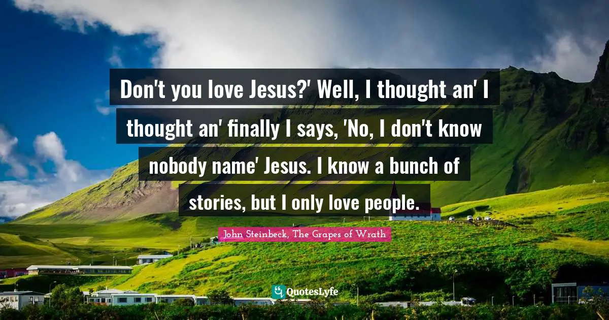 John Steinbeck, The Grapes of Wrath Quotes: Don't you love Jesus?' Well, I thought an' I thought an' finally I says, 'No, I don't know nobody name' Jesus. I know a bunch of stories, but I only love people.