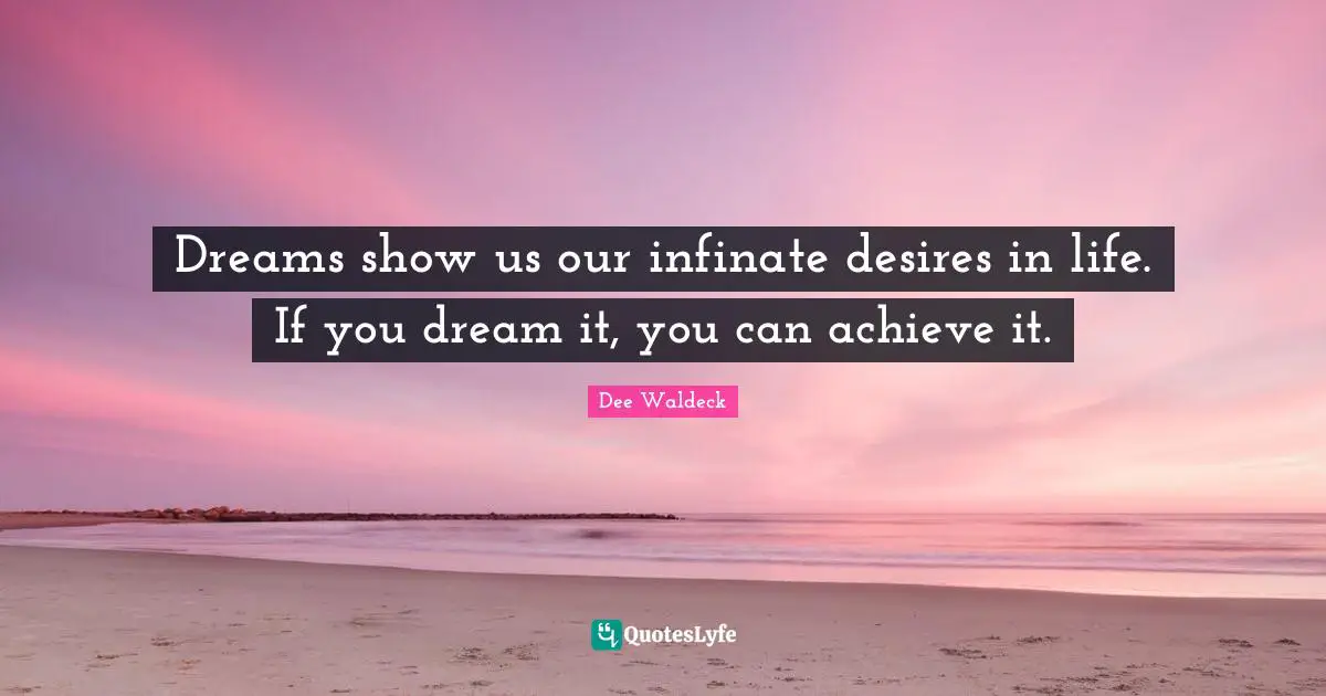 Dreams show us our infinate desires in life. If you dream it, you can achieve it.