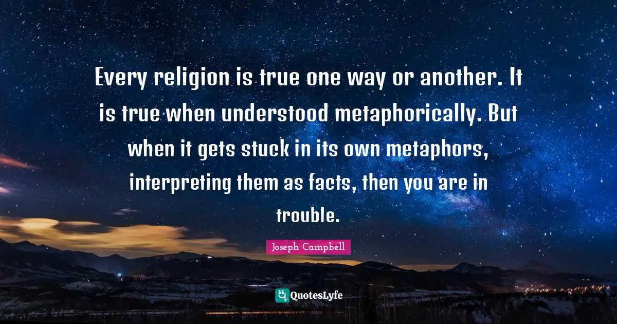 Dogma Quotes: "Every religion is true one way or another. It is true when understood metaphorically. But when it gets stuck in its own metaphors, interpreting them as facts, then you are in trouble."