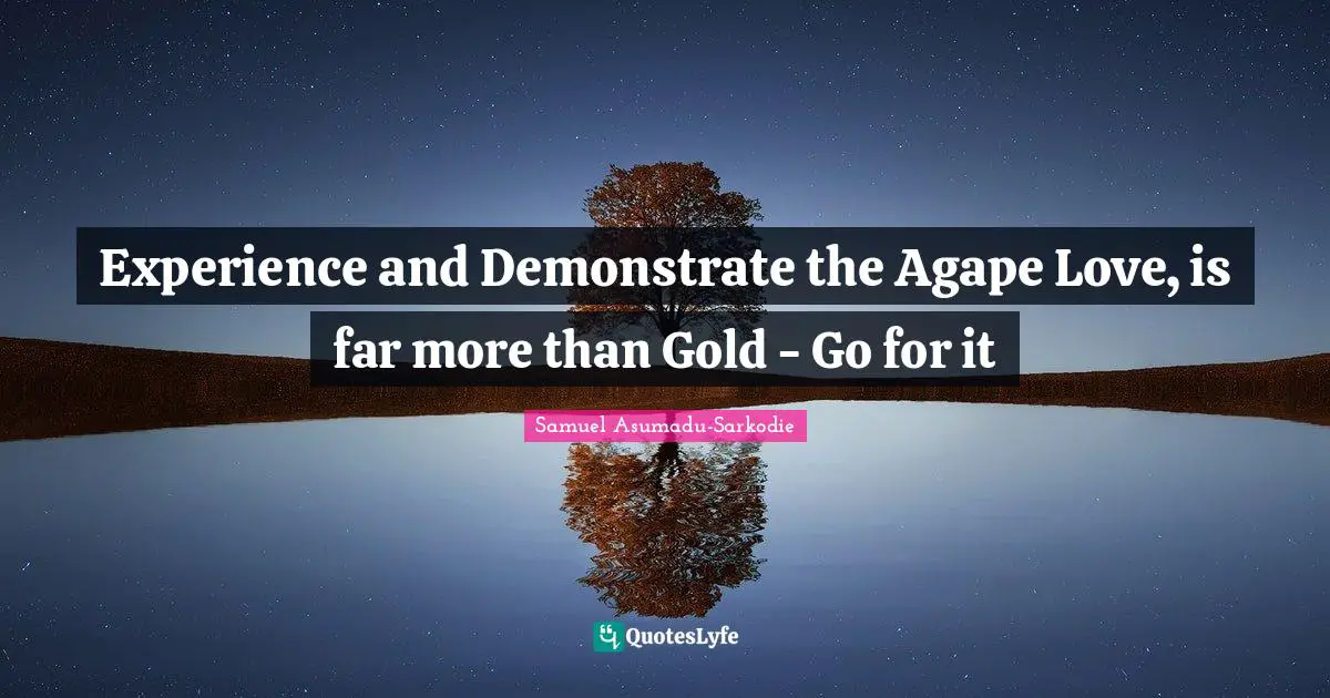 Experience and Demonstrate the Agape Love, is far more than Gold - Go for it