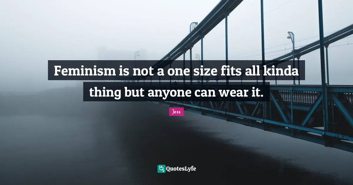Feminism is not a one size fits all kinda thing but anyone can wear it.