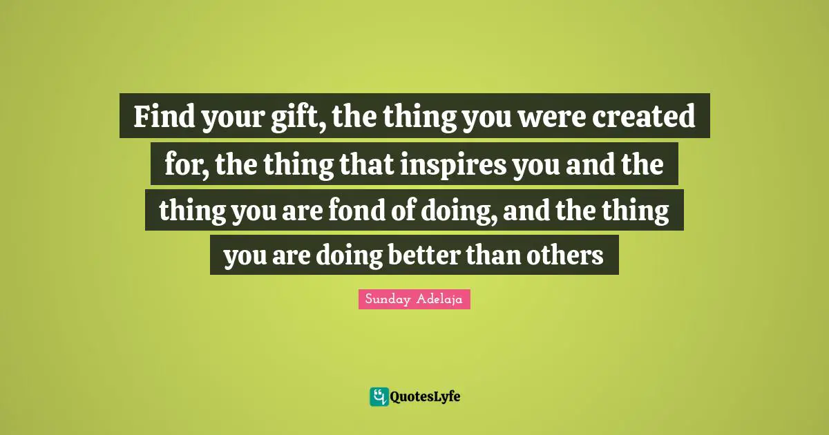 Find your gift, the thing you were created for, the thing that inspires you and the thing you are fond of doing, and the thing you are doing better than others