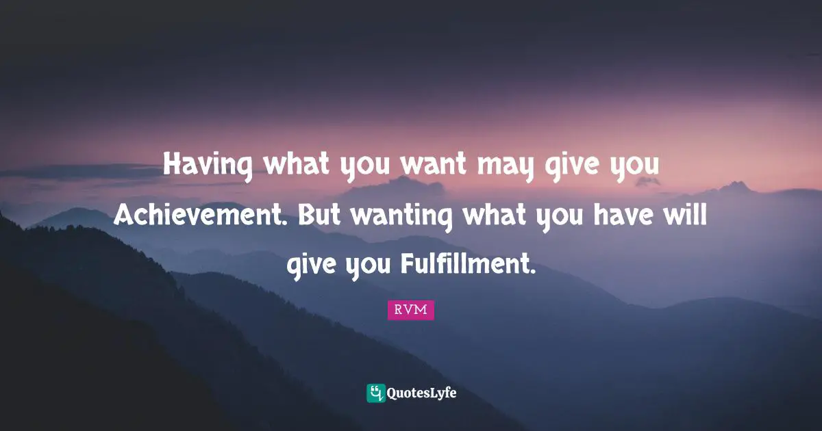 Having what you want may give you Achievement. But wanting what you have will give you Fulfillment.