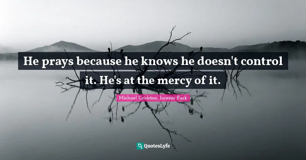 He prays because he knows he doesn't control it. He's at the mercy of it.