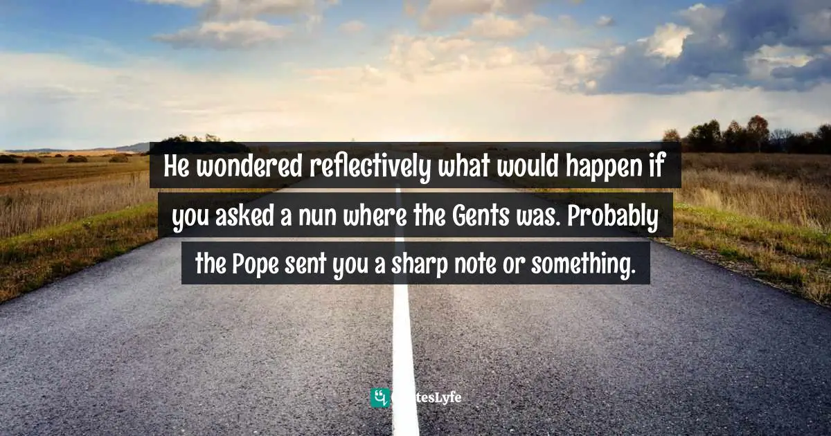 He wondered reflectively what would happen if you asked a nun where the Gents was. Probably the Pope sent you a sharp note or something.