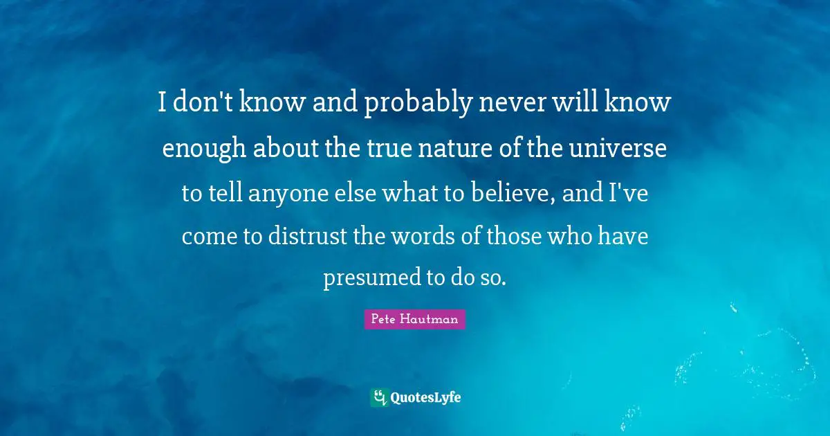 I don't know and probably never will know enough about the true nature of the universe to tell anyone else what to believe, and I've come to distrust the words of those who have presumed to do so.