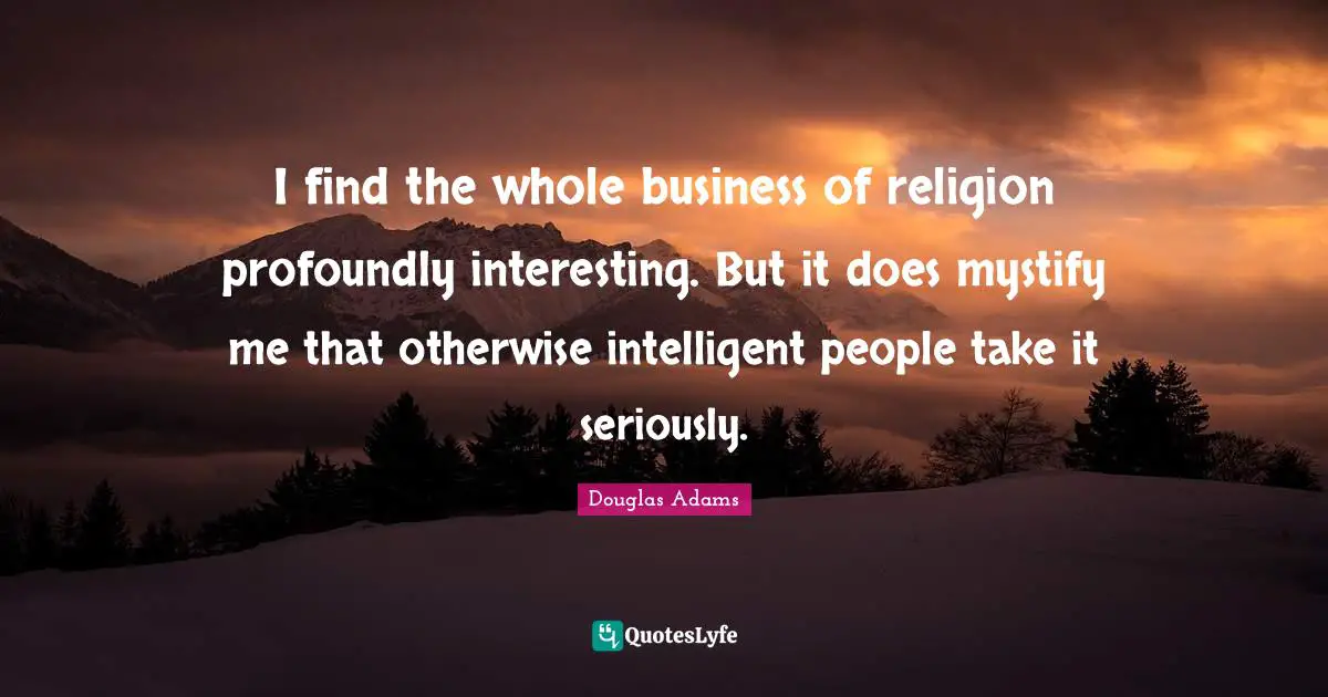 I find the whole business of religion profoundly interesting. But it does mystify me that otherwise intelligent people take it seriously.
