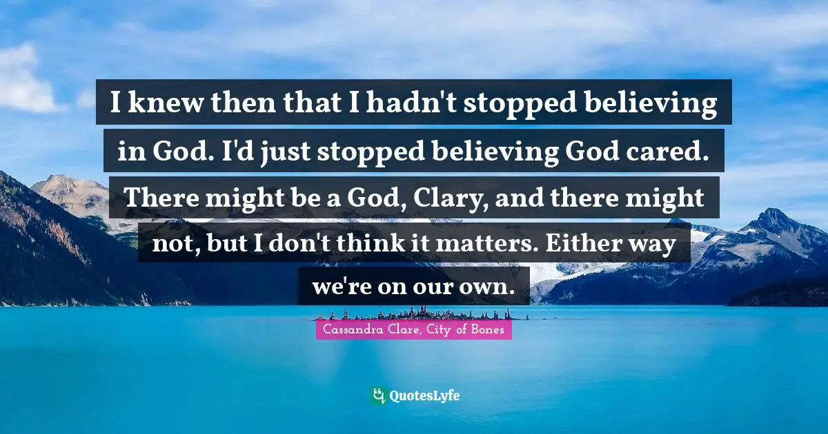 I knew then that I hadn't stopped believing in God. I'd just stopped believing God cared. There might be a God, Clary, and there might not, but I don't think it matters. Either way we're on our own.