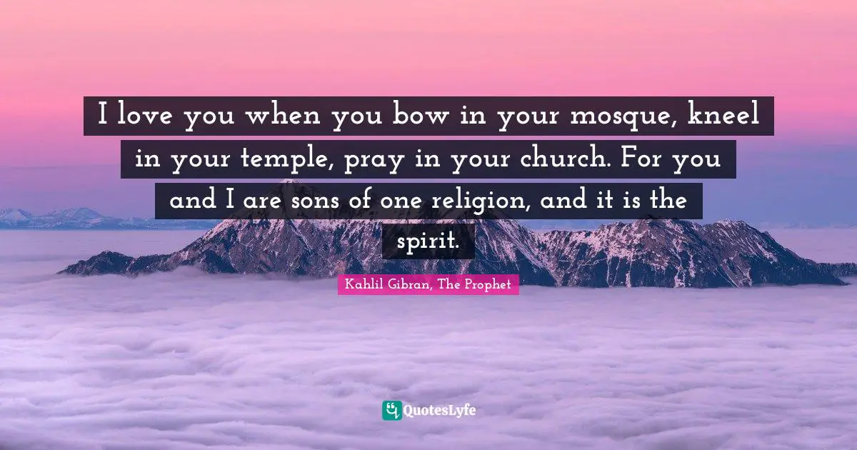 Kahlil Gibran Quotes: "I love you when you bow in your mosque, kneel in your temple, pray in your church. For you and I are sons of one religion, and it is the spirit."