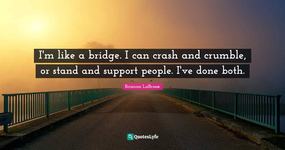 I'm like a bridge. I can crash and crumble, or stand and support people. I've done both.