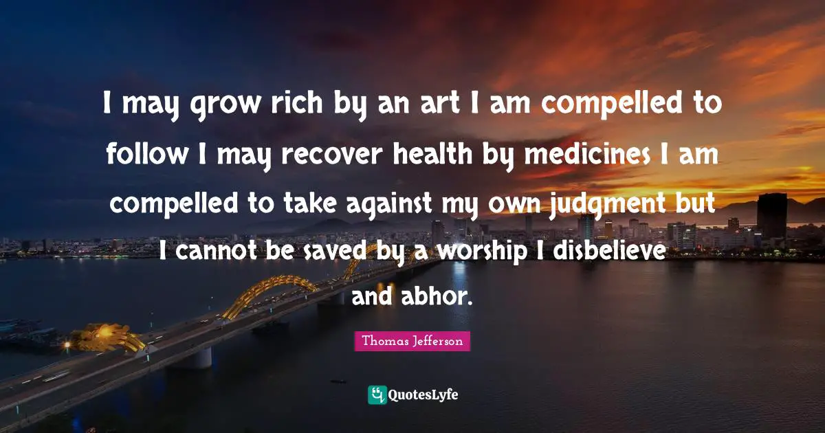 I may grow rich by an art I am compelled to follow I may recover health by medicines I am compelled to take against my own judgment but I cannot be saved by a worship I disbelieve and abhor.