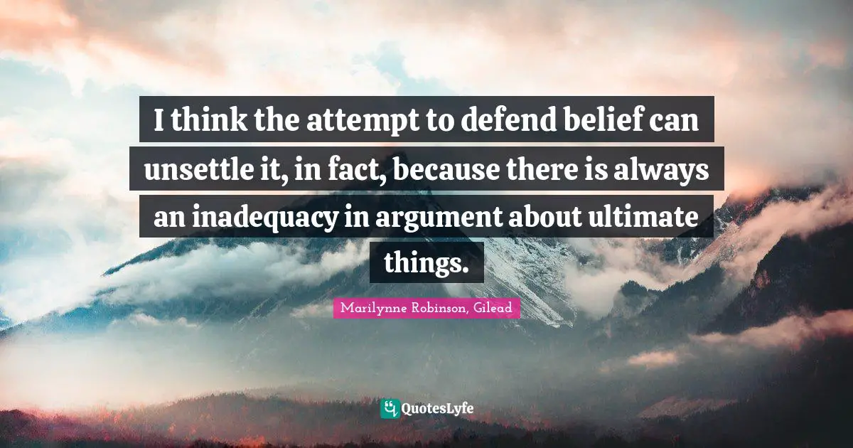 I think the attempt to defend belief can unsettle it, in fact, because there is always an inadequacy in argument about ultimate things.
