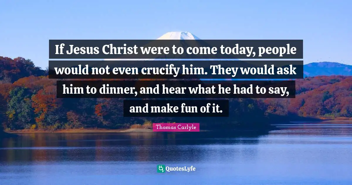 If Jesus Christ were to come today, people would not even crucify him. They would ask him to dinner, and hear what he had to say, and make fun of it.