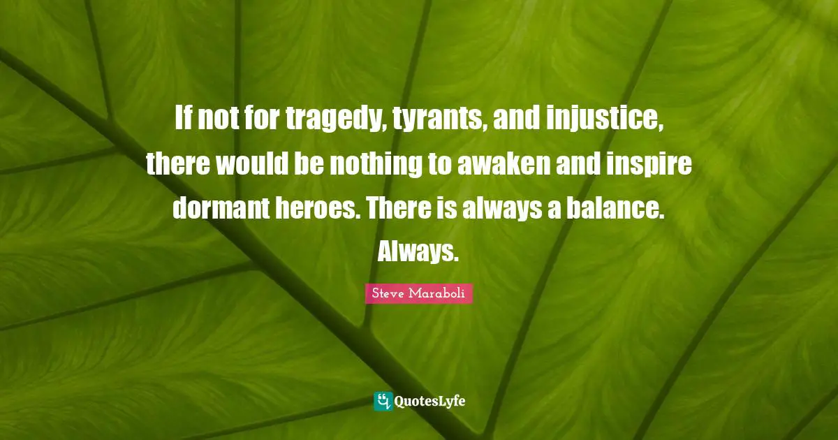 If not for tragedy, tyrants, and injustice, there would be nothing to awaken and inspire dormant heroes. There is always a balance. Always.