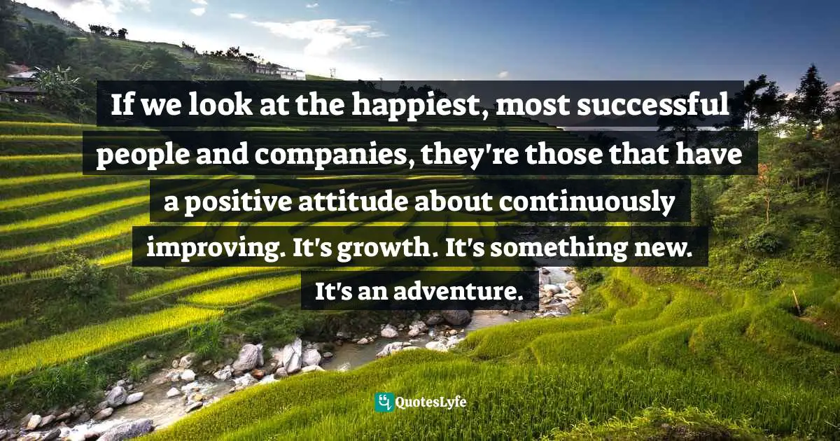 If we look at the happiest, most successful people and companies, they're those that have a positive attitude about continuously improving. It's growth. It's something new. It's an adventure.