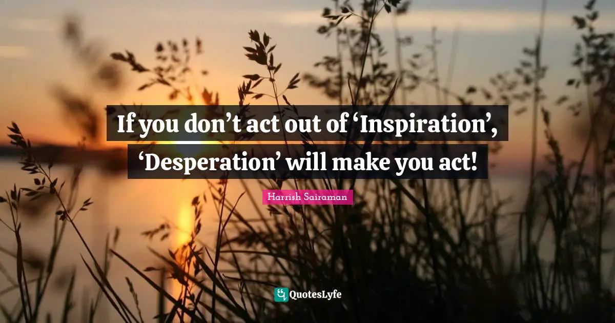 If you don’t act out of ‘Inspiration’, ‘Desperation’ will make you act!