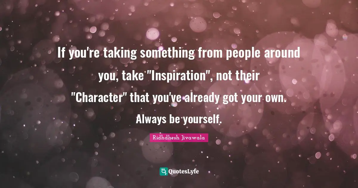 If you're taking something from people around you, take "Inspiration", not their "Character" that you've already got your own. Always be yourself.