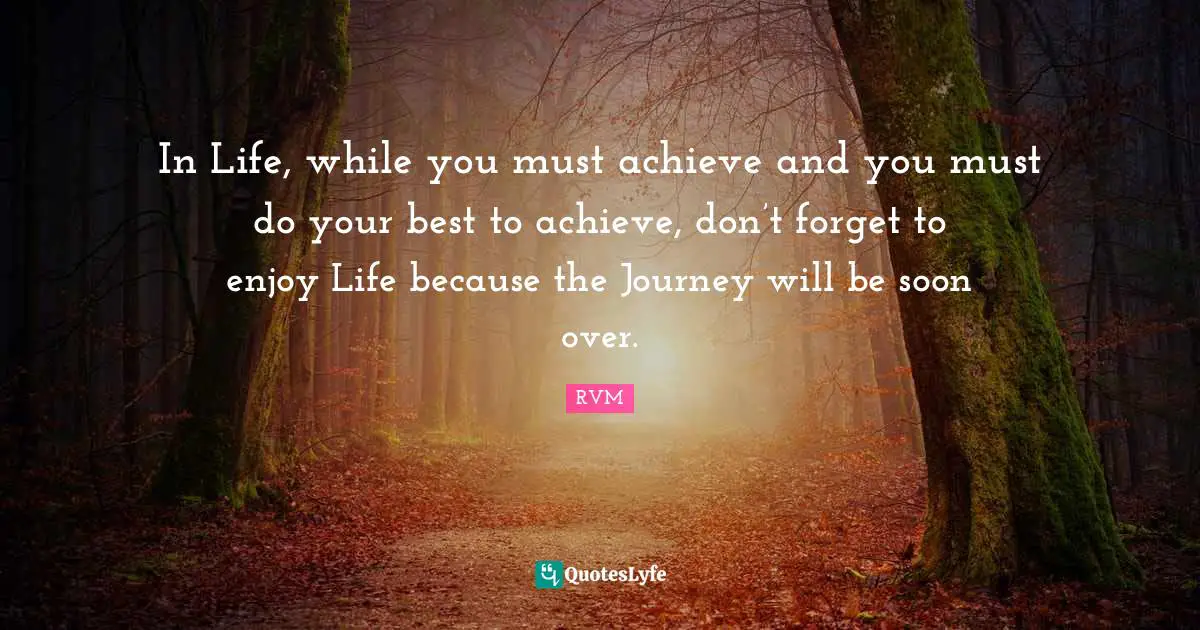 In Life, while you must achieve and you must do your best to achieve, don’t forget to enjoy Life because the Journey will be soon over.