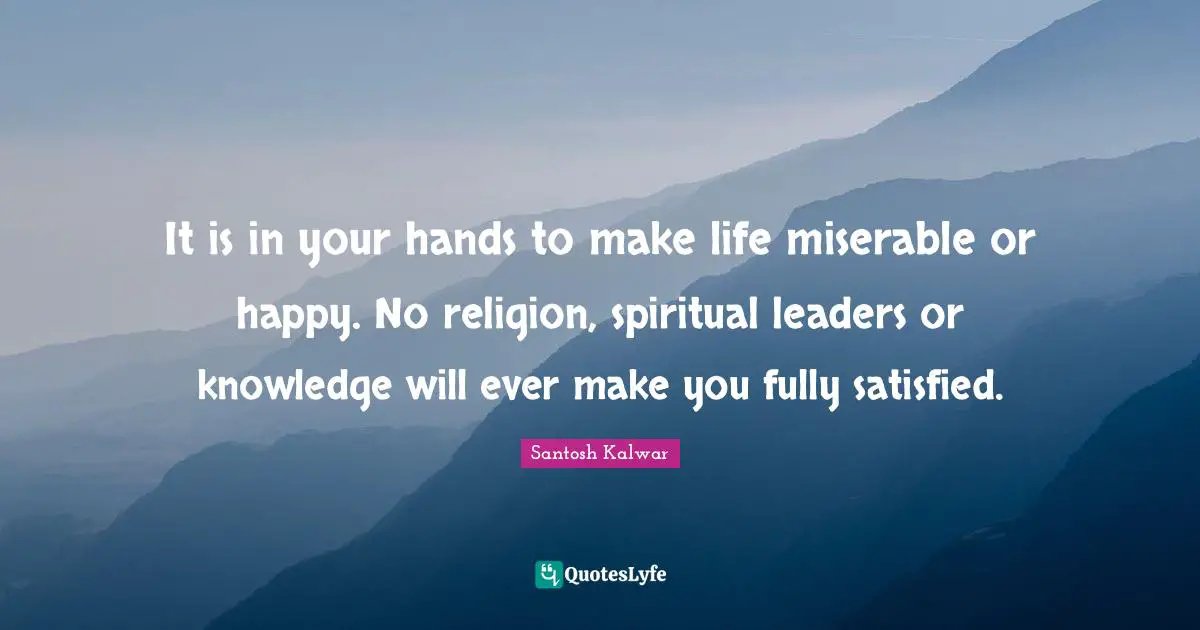 It is in your hands to make life miserable or happy. No religion, spiritual leaders or knowledge will ever make you fully satisfied.