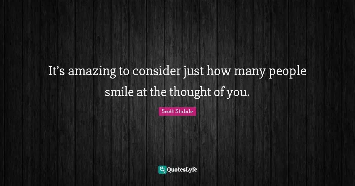 It’s amazing to consider just how many people smile at the thought of you.