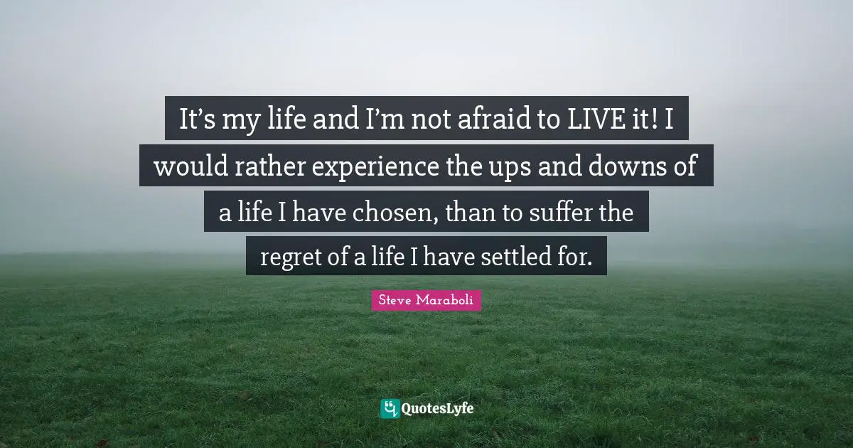 It’s my life and I’m not afraid to LIVE it! I would rather experience the ups and downs of a life I have chosen, than to suffer the regret of a life I have settled for.